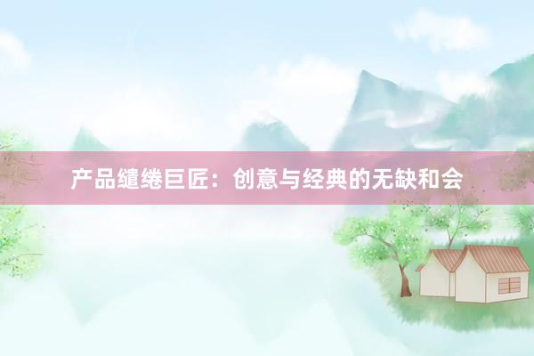 产品缱绻巨匠：创意与经典的无缺和会